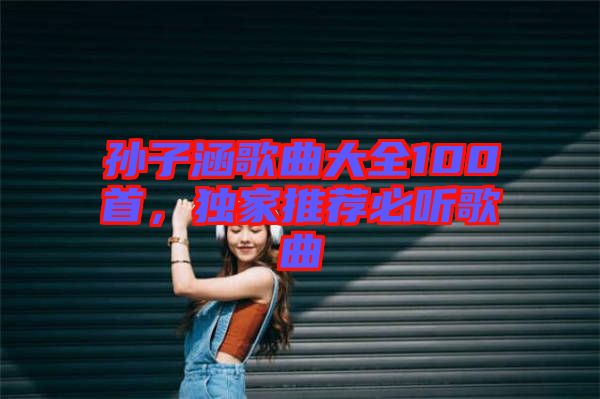 孫子涵歌曲大全100首，獨家推薦必聽歌曲