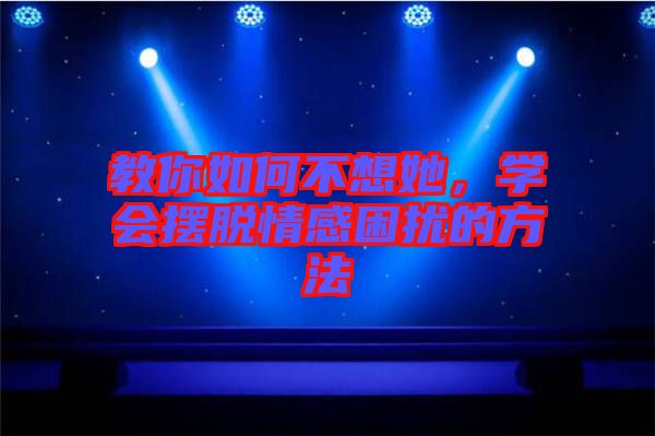 教你如何不想她，學(xué)會(huì)擺脫情感困擾的方法