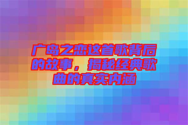 廣島之戀這首歌背后的故事，揭秘經典歌曲的真實內涵