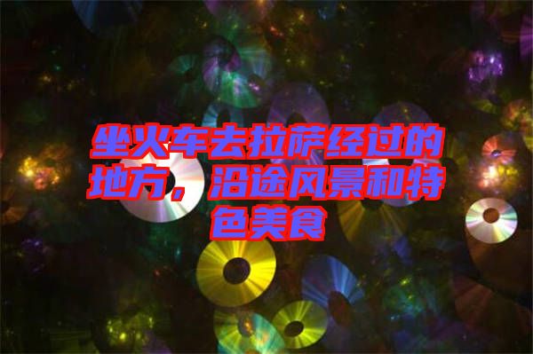 坐火車去拉薩經過的地方，沿途風景和特色美食