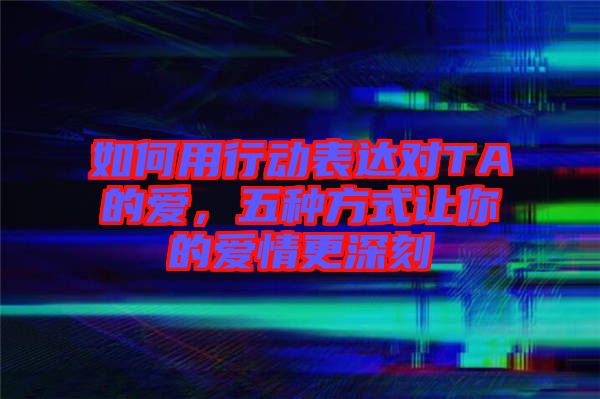 如何用行動(dòng)表達(dá)對(duì)TA的愛(ài)，五種方式讓你的愛(ài)情更深刻