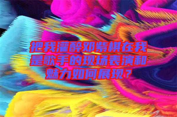 把我灌醉鄧紫棋在我是歌手的現場表演和魅力如何展現？