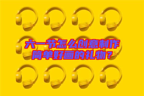六一節怎么創意制作簡單好畫的禮物？