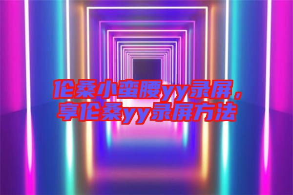倫桑小蠻腰yy錄屏，享倫桑yy錄屏方法