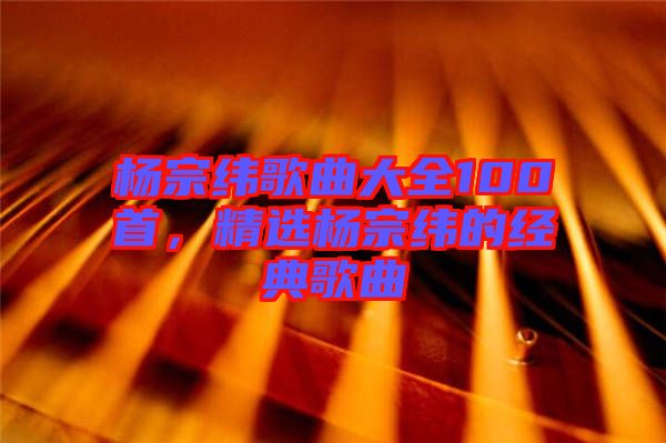 楊宗緯歌曲大全100首，精選楊宗緯的經典歌曲