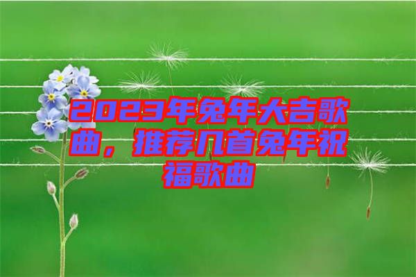 2023年兔年大吉歌曲，推薦幾首兔年祝福歌曲