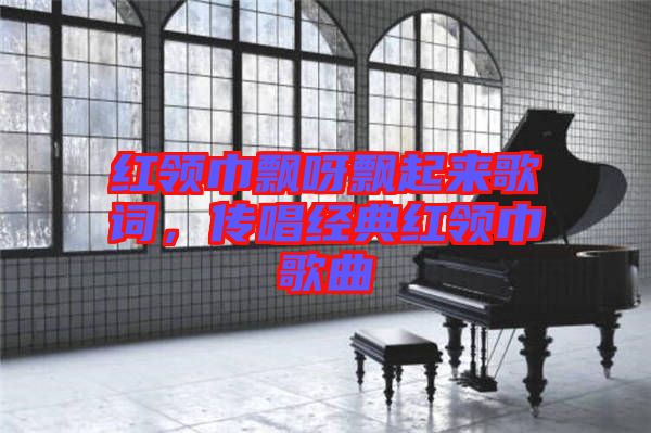 紅領巾飄呀飄起來歌詞，傳唱經典紅領巾歌曲