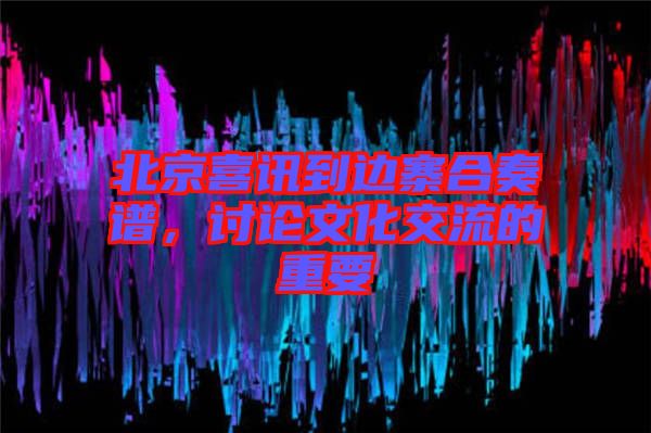 北京喜訊到邊寨合奏譜，討論文化交流的重要
