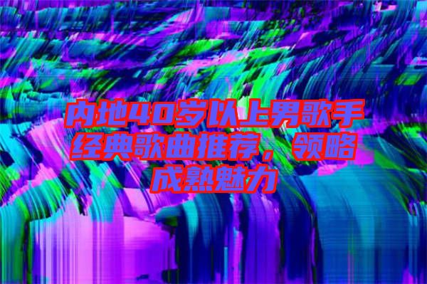 內(nèi)地40歲以上男歌手經(jīng)典歌曲推薦，領(lǐng)略成熟魅力