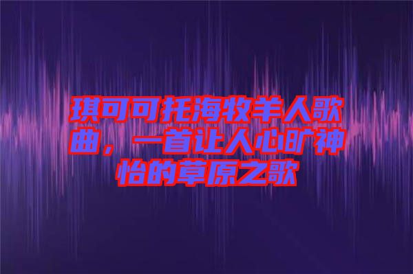 琪可可托海牧羊人歌曲，一首讓人心曠神怡的草原之歌