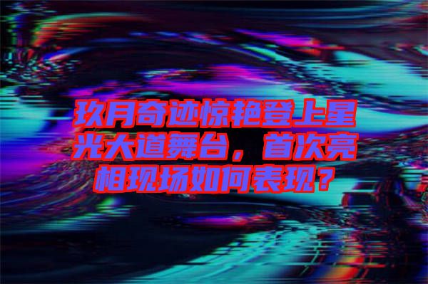 玖月奇跡驚艷登上星光大道舞臺，首次亮相現場如何表現？