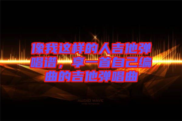 像我這樣的人吉他彈唱譜，享一首自己編曲的吉他彈唱曲