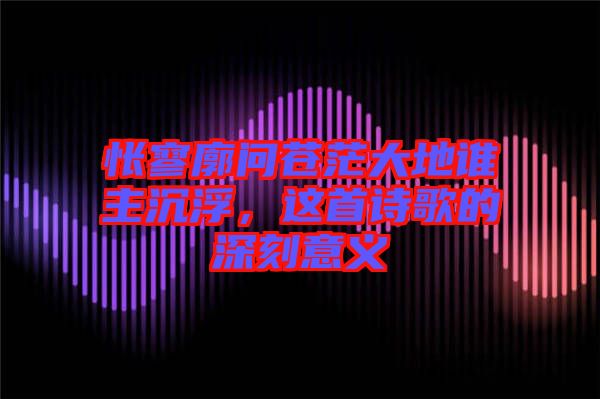 悵寥廓問(wèn)蒼茫大地誰(shuí)主沉浮，這首詩(shī)歌的深刻意義