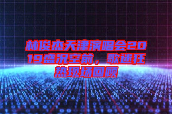 林俊杰天津演唱會2019盛況空前，歌迷狂熱現場回顧
