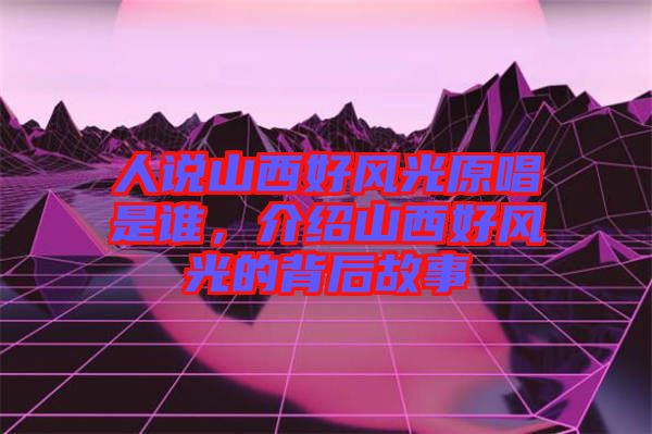 人說山西好風光原唱是誰，介紹山西好風光的背后故事