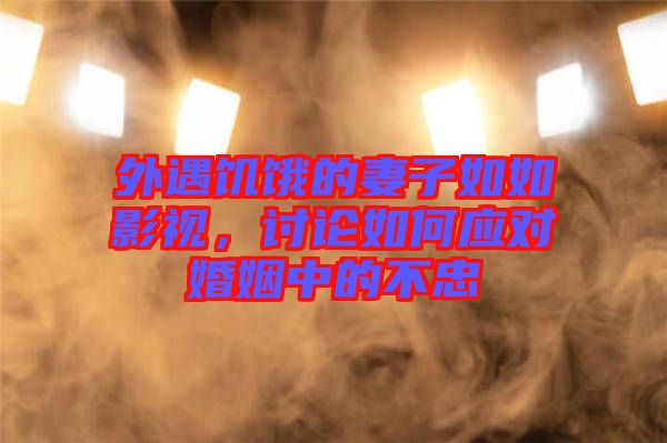 外遇饑餓的妻子如如影視，討論如何應對婚姻中的不忠