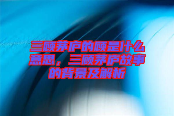 三顧茅廬的顧是什么意思，三顧茅廬故事的背景及解析