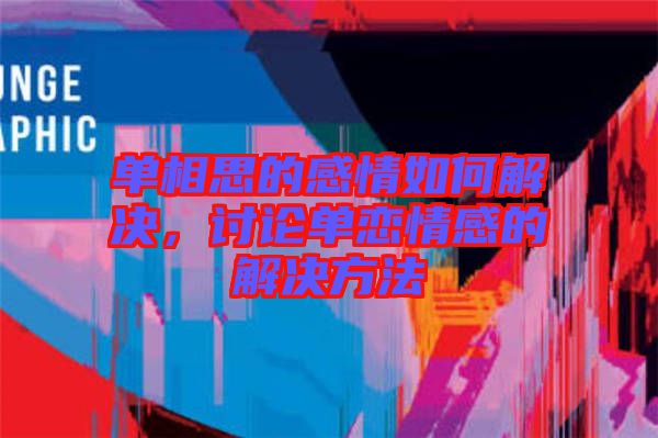 單相思的感情如何解決，討論單戀情感的解決方法