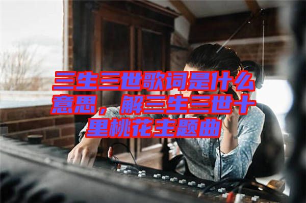 三生三世歌詞是什么意思，解三生三世十里桃花主題曲