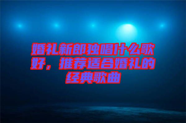 婚禮新郎獨唱什么歌好，推薦適合婚禮的經典歌曲