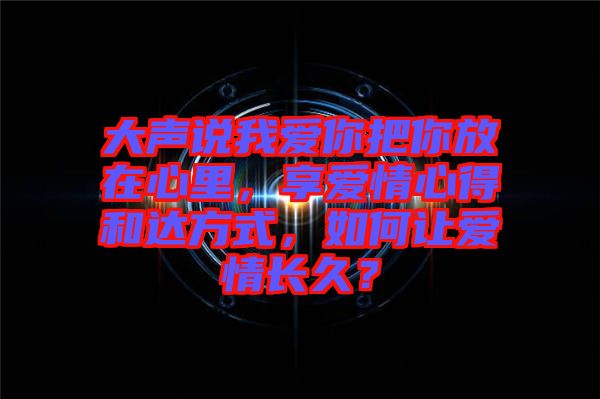 大聲說我愛你把你放在心里，享愛情心得和達方式，如何讓愛情長久？