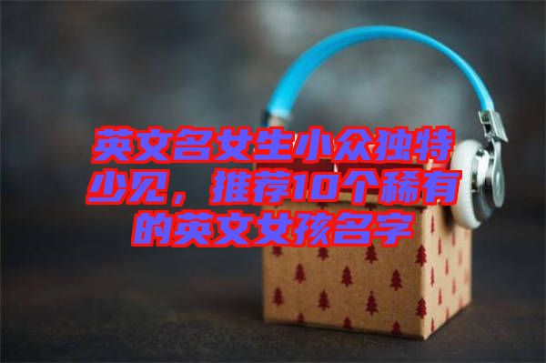 英文名女生小眾獨特少見，推薦10個稀有的英文女孩名字