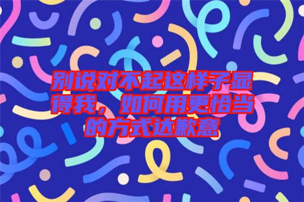 別說對不起這樣子顯得我，如何用更恰當的方式達歉意