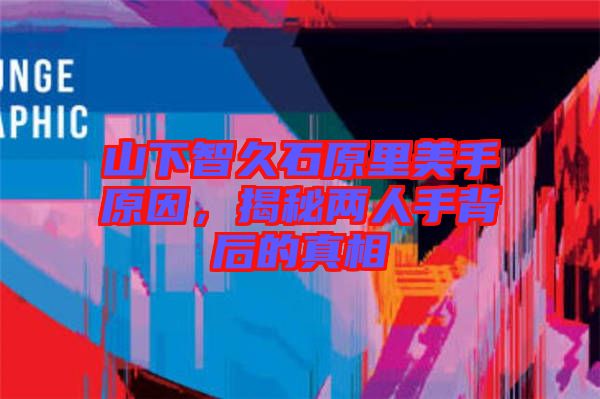 山下智久石原里美手原因，揭秘兩人手背后的真相