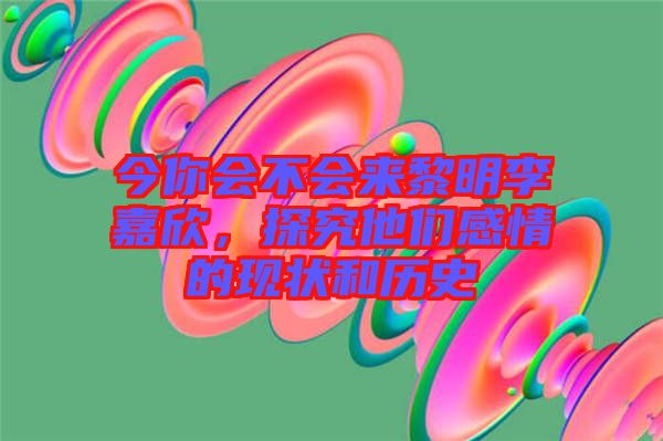 今你會不會來黎明李嘉欣，探究他們感情的現狀和歷史