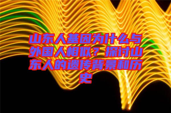 山東人基因?yàn)槭裁磁c外國(guó)人相似？探討山東人的遺傳背景和歷史