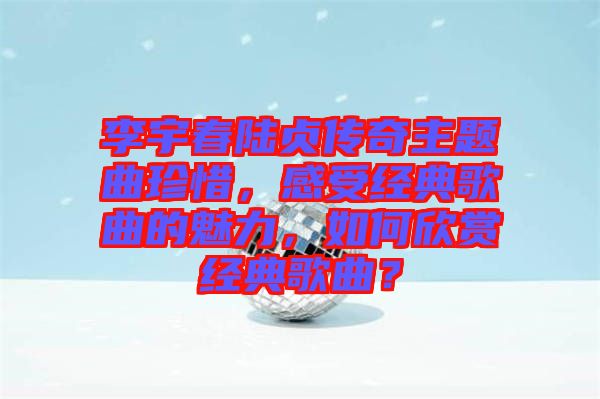 李宇春陸貞傳奇主題曲珍惜，感受經典歌曲的魅力，如何欣賞經典歌曲？