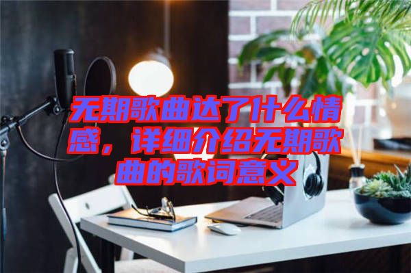 無期歌曲達了什么情感，詳細介紹無期歌曲的歌詞意義