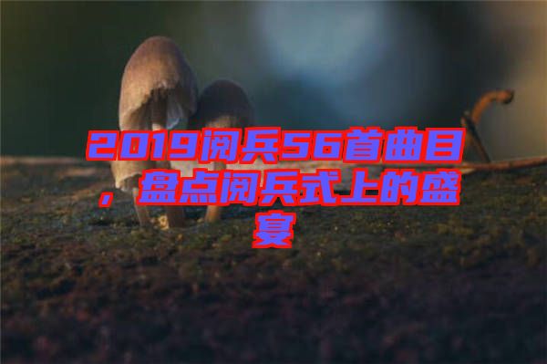 2019閱兵56首曲目，盤點閱兵式上的盛宴