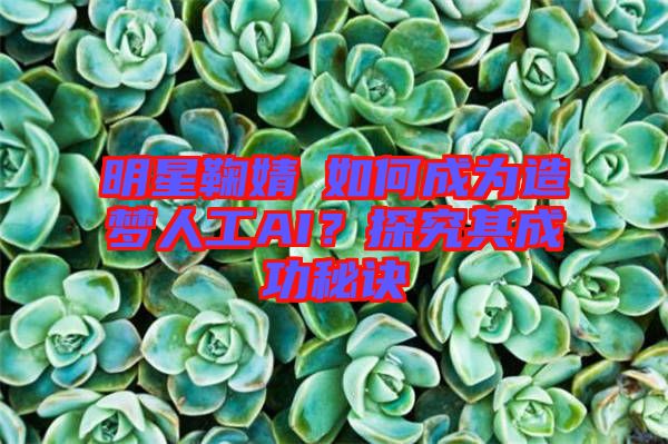 明星鞠婧祎如何成為造夢(mèng)人工AI？探究其成功秘訣