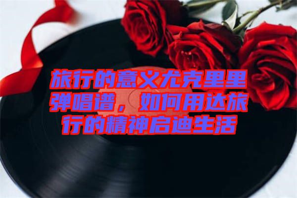 旅行的意義尤克里里彈唱譜，如何用達旅行的精神啟迪生活