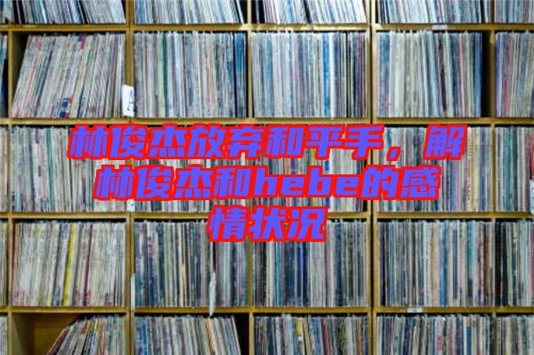 林俊杰放棄和平手，解林俊杰和hebe的感情狀況