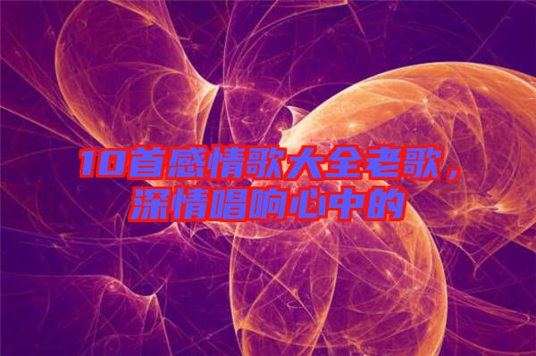 10首感情歌大全老歌，深情唱響心中的
