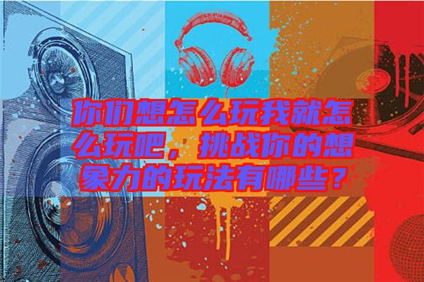 你們想怎么玩我就怎么玩吧，挑戰你的想象力的玩法有哪些？