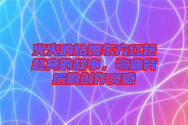 火火的姑娘東方紅艷趙真的故事，歌曲背后的創作靈感