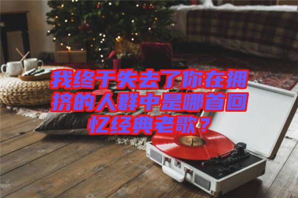我終于失去了你在擁擠的人群中是哪首回憶經(jīng)典老歌？
