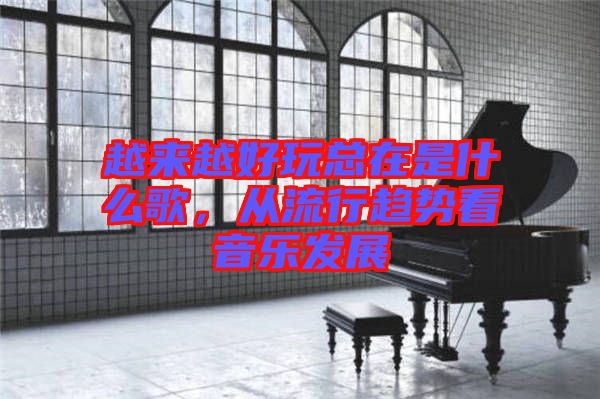 越來越好玩總在是什么歌，從流行趨勢(shì)看音樂發(fā)展
