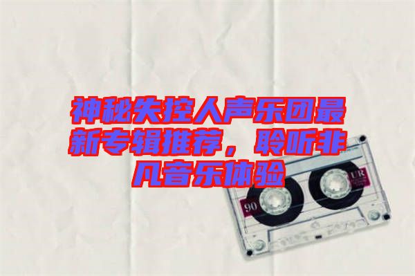 神秘失控人聲樂團最新專輯推薦，聆聽非凡音樂體驗