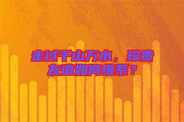 走過千山萬水，珍貴友誼如何維系？