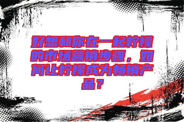 好想和你在一起檸檬的市場營銷步驟，如何讓檸檬成為暢銷產品？