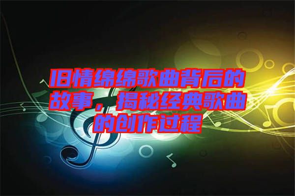 舊情綿綿歌曲背后的故事，揭秘經(jīng)典歌曲的創(chuàng)作過程