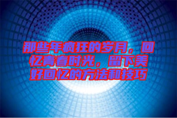 那些年瘋狂的歲月，回憶青春時光，留下美好回憶的方法和技巧