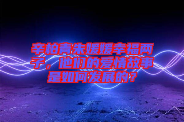 辛柏青朱媛媛幸福兩子，他們的愛情故事是如何發(fā)展的？