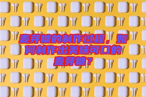 麥芽糖的制作過程，如何制作出美味可口的麥芽糖？