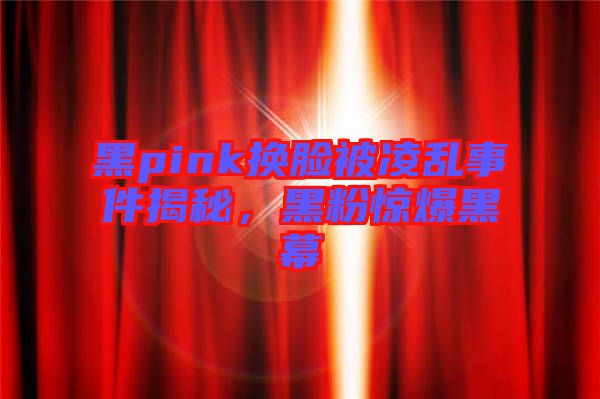 黑pink換臉被凌亂事件揭秘，黑粉驚爆黑幕