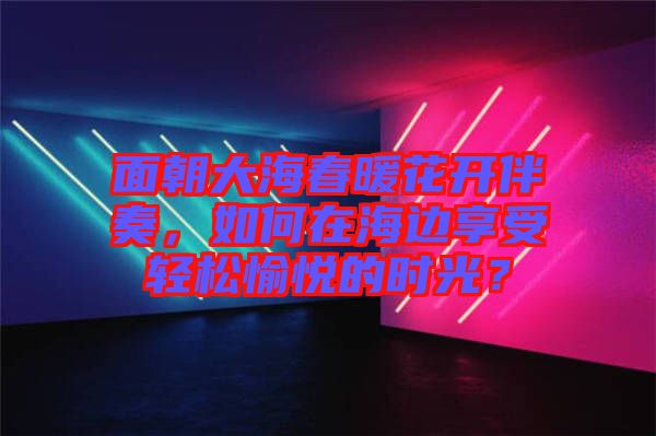 面朝大海春暖花開伴奏，如何在海邊享受輕松愉悅的時光？